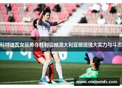 科特迪瓦女足勇夺胜利震撼澳大利亚展现强大实力与斗志
