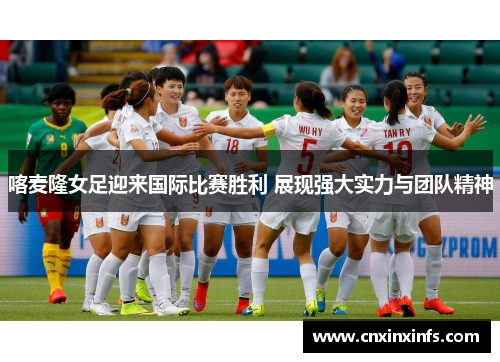 喀麦隆女足迎来国际比赛胜利 展现强大实力与团队精神